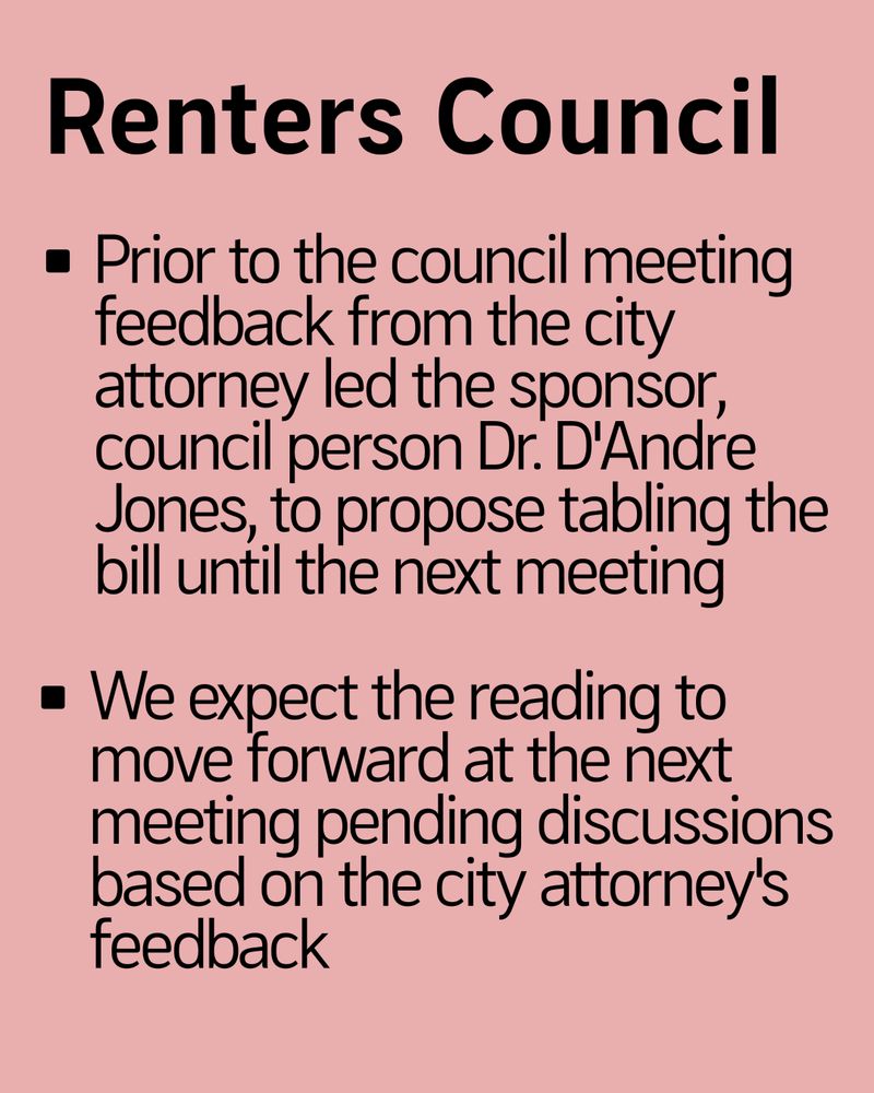 Renters Council

- Prior to the council meeting feedback from the city attorney led the sponsor, council person Dr. D'Andre Jones, to propose tabling the bill until the next meeting
- We expect the reading to move forward at the next meeting pending discussions based on the city attorney's feedback
