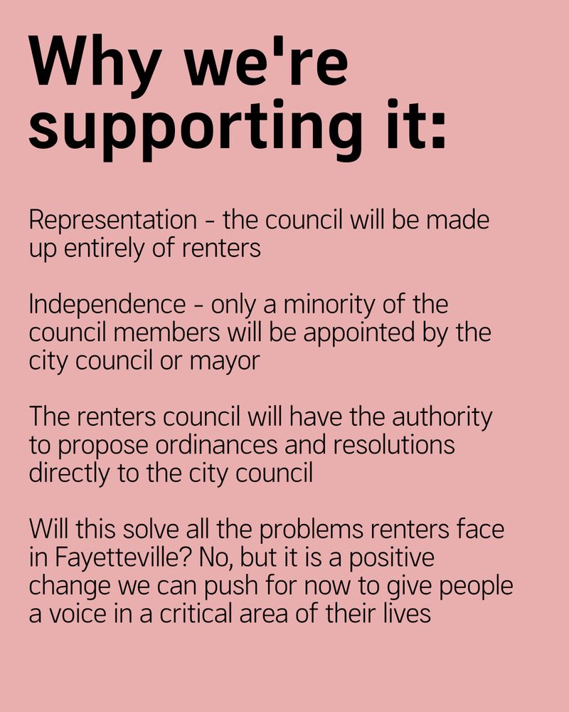 Why we're supporting it: 
Representation - the council will be made up entirely of renters

Independence - only a minority of the council members will be appointed by the city council or mayor

The renters council will have the authority to propose ordinances and resolutions directly to the city council

Will this solve all the problems renters face in Fayetteville? No, but it is a positive change we can push for now to give people a voice in a critical area of their lives  