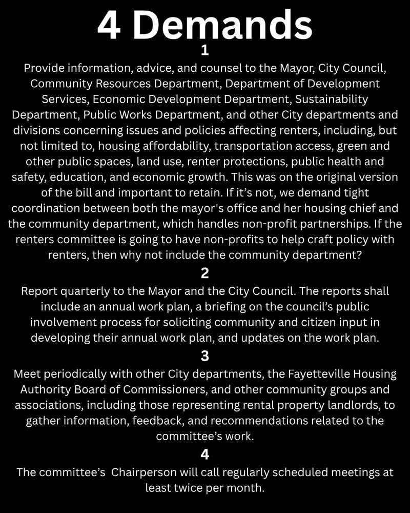 4 Demands

1.
Provide information, advice, and counsel to the Mayor, City Council, Community Resources Department, Department of Development Services, Economic Development Department, Sustainability Department, Public Works Department, and other City departments and divisions concerning issues and policies affecting renters, including, but not limited to, housing affordability, transportation access, green and other public spaces, land use, renter protections, public health and safety, education, and economic growth. This was on the original version of the bill and important to retain. If it’s not, we demand tight coordination between both the mayor's office and her housing chief and the community department, which handles non-profit partnerships. If the renters committee is going to have non-profits to help craft policy with renters, then why not include the community department?

2.
Report quarterly to the Mayor and the City Council. The reports shall include an annual work plan, a briefing on the council’s public involvement process for soliciting community and citizen input in developing their annual work plan, and updates on the work plan.

3.
Meet periodically with other City departments, the Fayetteville Housing Authority Board of Commissioners, and other community groups and associations, including those representing rental property landlords, to gather information, feedback, and recommendations related to the committee’s work.

4.
The committee’s  Chairperson will call regularly scheduled meetings at least twice per month.