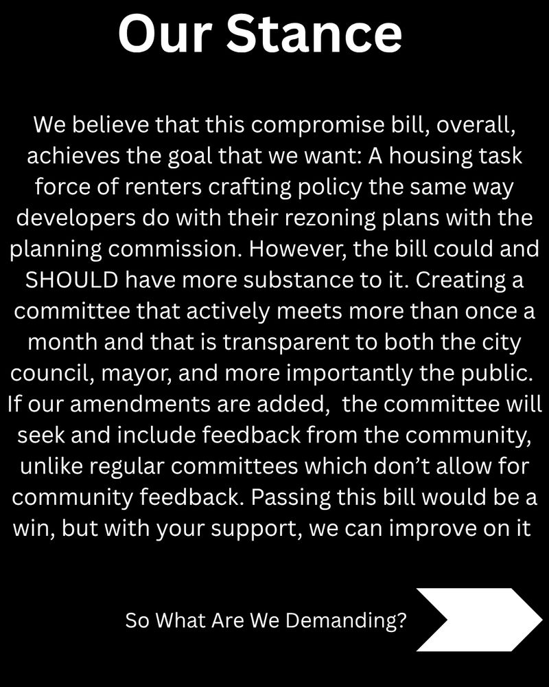 Our Stance

We believe that this compromise bill, overall, achieves the goal that we want: A housing task force of renters crafting policy the same way developers do with their rezoning plans with the planning commission. However, the bill could and SHOULD have more substance to it. Creating a committee that actively meets more than once a month and that is transparent to both the city council, mayor, and more importantly the public. 
If our amendments are added,  the committee will seek and include feedback from the community, unlike regular committees which don’t allow for community feedback. Passing this bill would be a win, but with your support, we can improve on it

So What Are We Demanding?