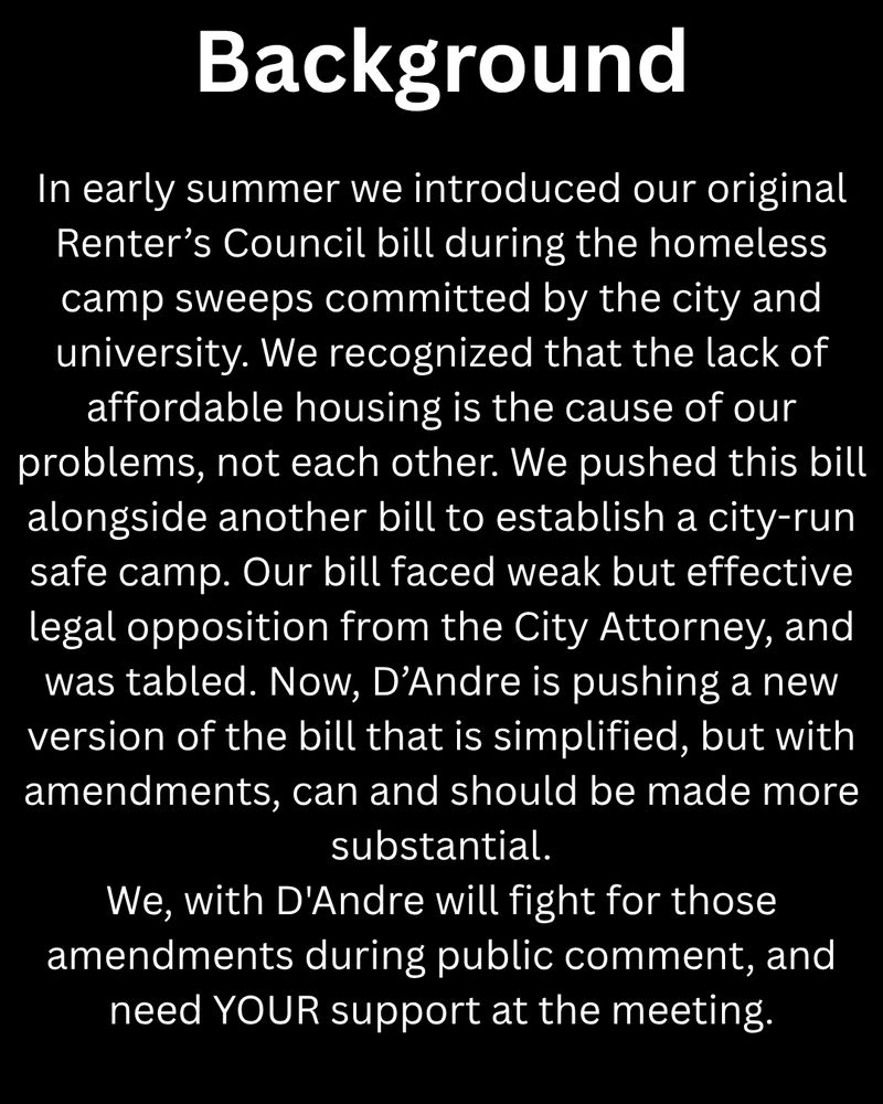 Background

In early summer we introduced our original Renter’s Council bill during the homeless camp sweeps committed by the city and university. We recognized that the lack of affordable housing is the cause of our problems, not each other. We pushed this bill alongside another bill to establish a city-run safe camp. Our bill faced weak but effective legal opposition from the City Attorney, and was tabled. Now, D’Andre is pushing a new version of the bill that is simplified, but with amendments, can and should be made more substantial.
We, with D'Andre will fight for those amendments during public comment, and need YOUR support at the meeting.