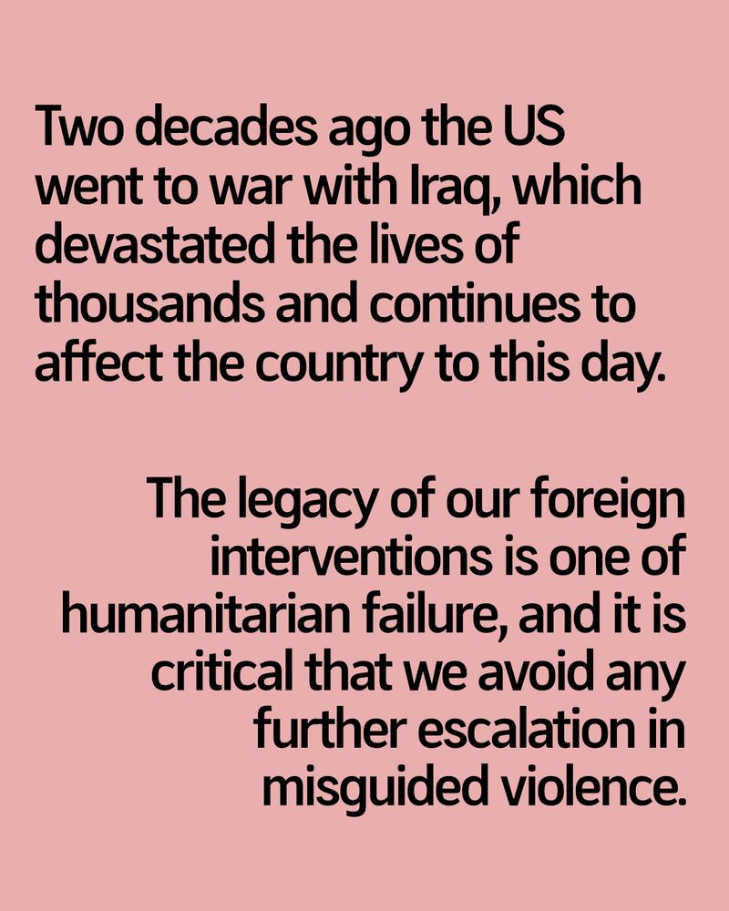 Two decades ago the US went to war with Iraq, which devastated the lives of thousands and continues to affect the country to this day.

The legacy of our foreign interventions is one of humanitarian failure, and it is critical that we avoid any further escalation in misguided violence.