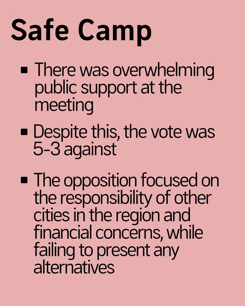 Safe Camp

- There was overwhelming public support at the meeting
- Despite this, the vote was 5-3 against
- The opposition focused on the responsibility of other cities in the region and financial concerns, while failing to present any alternatives 