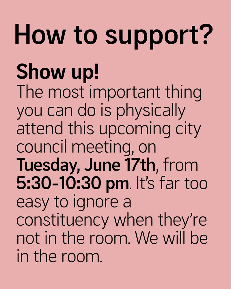 How to support?
Show up!
The most important thing you can do is physically attend this upcoming city council meeting, on Tuesday, June 17th, from 5:30-10:30 pm. It’s far too easy to ignore a constituency when they’re not in the room. We will be in the room.