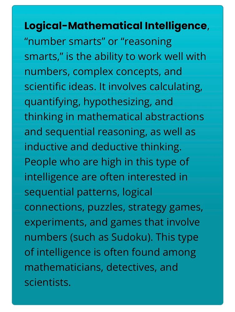 Logical-Mathematical Intelligence,
"number smarts" or "reasoning smarts," is the ability to work well with numbers, complex concepts, and scientific ideas. It involves calculating, quantifying, hypothesizing, and thinking in mathematical abstractions and sequential reasoning, as well as inductive and deductive thinking.

People who are high in this type of intelligence are often interested in sequential patterns, logical connections, puzzles, strategy games, experiments, and games that involve numbers (such as Sudoku). This type of intelligence is often found among mathematicians, detectives, and scientists.