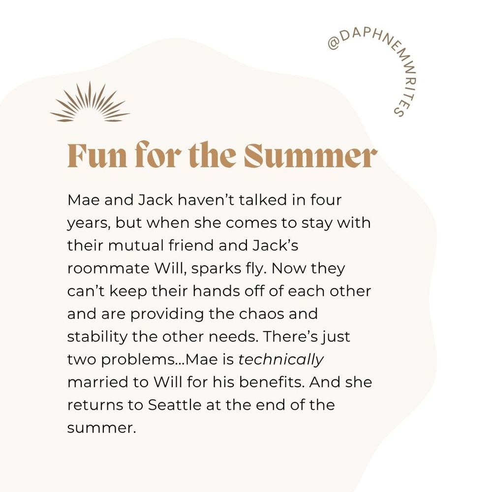 A white and pink background with minimal decoration. It says Fun for the Summer. Mae and Jack haven't talked in four years, but when she comes to stay with their mutual friend and Jack's roommate Will, sparks fly. Now they can't keeo their hands off of each other and are providing the chaos and stability the other needs. There's just two problems...Mae is technically married to Will for his benefits. And she returns to Seattle at the end of the summer.