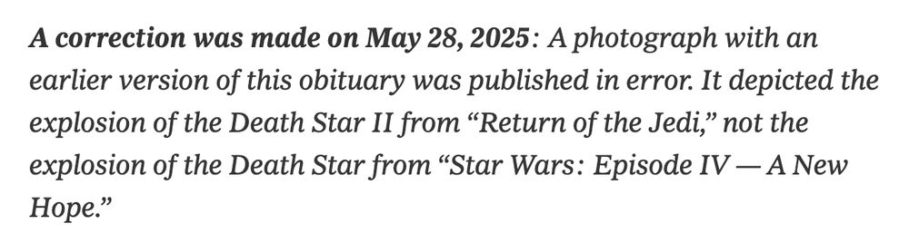 A screen grab of a correction in the New York Times: “A correction was made on May 28, 2025: A photograph with an earlier version of this obituary was published in error. It depicted the explosion of the Death Star II from “Return of the Jedi,” not the explosion of the Death Star from “Star Wars: Episode IV — A New Hope.”