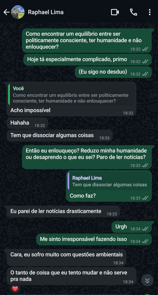 [07/08, 18:32] 扁豆騎士《ザ•アンティクリスト》: Como encontrar um equilíbrio entre ser politicamente consciente, ter humanidade e não enlouquecer?
[07/08, 18:32] 扁豆騎士《ザ•アンティクリスト》: Hoje tá especialmente complicado, primo
[07/08, 18:32] 扁豆騎士《ザ•アンティクリスト》: (Eu sigo no desduo)
[07/08, 18:32] Raphael Lima: Acho impossível
[07/08, 18:32] Raphael Lima: Hahaha
[07/08, 18:33] Raphael Lima: Tem que dissociar algumas coisas
[07/08, 18:33] 扁豆騎士《ザ•アンティクリスト》: Então eu enlouqueço? Reduzo minha humanidade ou desaprendo o que eu sei? Paro de ler notícias?
[07/08, 18:33] 扁豆騎士《ザ•アンティクリスト》: Como faz?
[07/08, 18:33] Raphael Lima: Eu parei de ler notícias drasticamente
[07/08, 18:34] 扁豆騎士《ザ•アンティクリスト》: Urgh
[07/08, 18:34] 扁豆騎士《ザ•アンティクリスト》: Me sinto irresponsável fazendo isso
[07/08, 18:34] Raphael Lima: Cara, eu sofro muito com questões ambientais
[07/08, 18:34] Raphael Lima: O tanto de coisa que eu tento mudar e não serve pra nada
[07/08, 18:42] 扁豆騎士《ザ•アンティクリスト》: Eu tbm sofro.
[07/08, 18:43] 扁豆騎士《ザ•アンティクリスト》: Ambientais, perseguição aos LGBTQIAPN+, censura que tá rolando contra sexualidade, movimentos conservadores, tanta coisa.