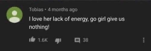screenshot of a youtube comment that became a meme:

Tobias - 4 months ago
I love her lack of energy, go girl give us nothing!
