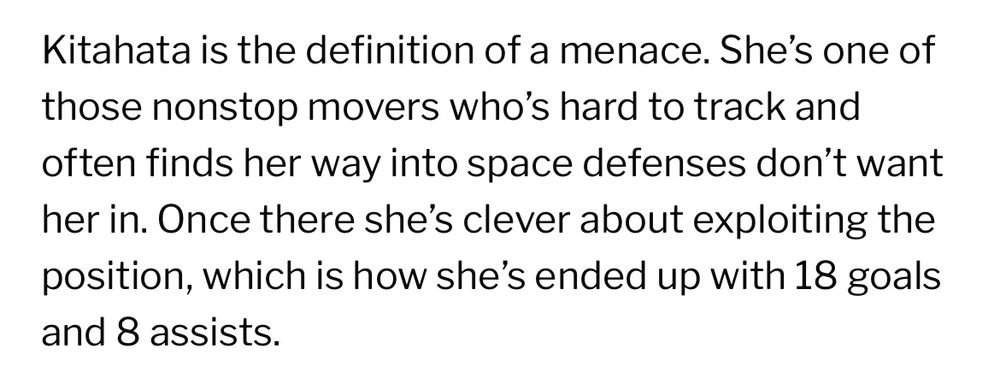 screenshot of text:

Kitahata is the definition of a menace. She's one of those nonstop movers who's hard to track and often finds her way into space defenses don't want her in. Once there she's clever about exploiting the position, which is how she's ended up with 18 goals and 8 assists.