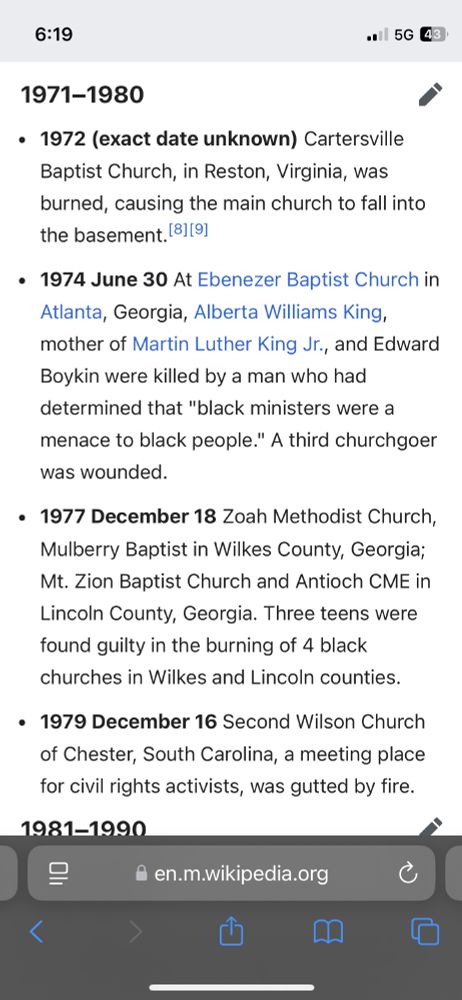 Image of text from Wikipedia:
1971–1980
edit
1972 (exact date unknown) Cartersville Baptist Church, in Reston, Virginia, was burned, causing the main church to fall into the basement.[8][9]
1974 June 30 At Ebenezer Baptist Church in Atlanta, Georgia, Alberta Williams King, mother of Martin Luther King Jr., and Edward Boykin were killed by a man who had determined that "black ministers were a menace to black people." A third churchgoer was wounded.
1977 December 18 Zoah Methodist Church, Mulberry Baptist in Wilkes County, Georgia; Mt. Zion Baptist Church and Antioch CME in Lincoln County, Georgia. Three teens were found guilty in the burning of 4 black churches in Wilkes and Lincoln counties.
1979 December 16 Second Wilson Church of Chester, South Carolina, a meeting place for civil rights activists, was gutted by fire.