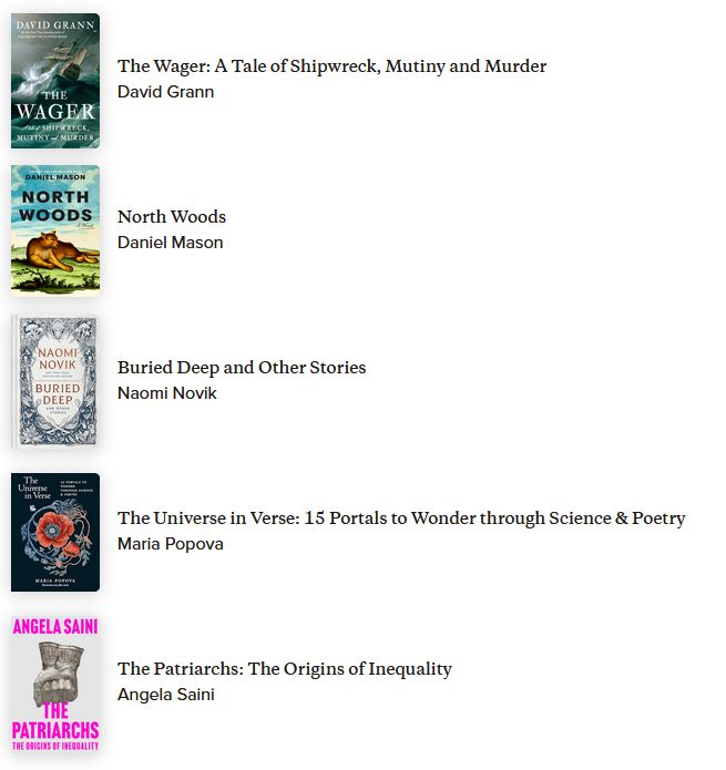 A list of 5 books: The Wager by David Grann, North Woods by Daniel Mason, Buried Deep and Other Stories by Naomi Novik, The Universe in Verse by Maria Popova, and The Patriarchs by Angela Saini.