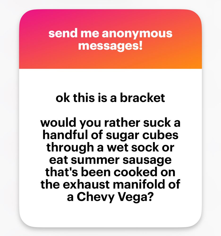 send me anonymous messages!
ok this is a bracket
would you rather suck a handful of sugar cubes through a wet sock or eat summer sausage that's been cooked on the exhaust manifold of a Chevy Vega?