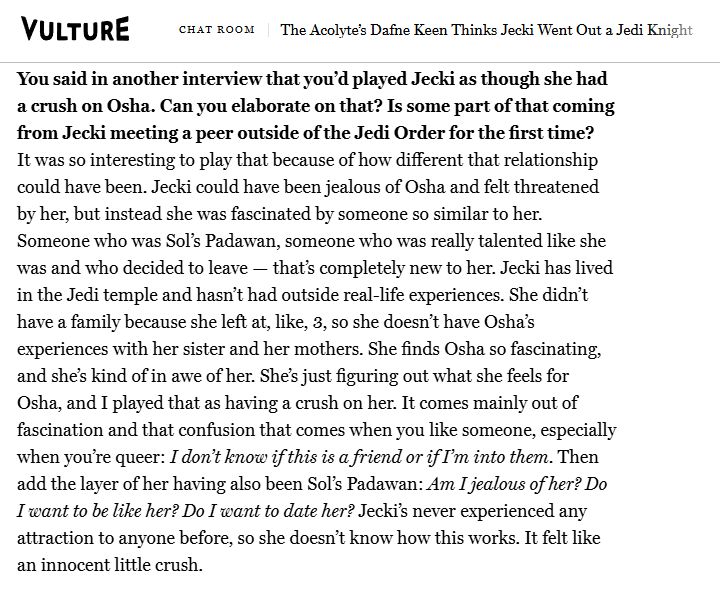 You said in another interview that you'd played Jecki as though she had
a crush on Osha. Can you elaborate on that? Is some part of that coming
from Jecki meeting a peer outside of the Jedi Order for the first time?

It was so interesting to play that because of how different that relationship
could have been. Jecki could have been jealous of Osha and felt threatened
by her, but instead she was fascinated by someone so similar to her.
Someone who was Sol's Padawan, someone who was really talented like she was and who decided to leave - that's completely new to her. Jecki has lived in the Jedi temple and hasn't had outside real-life experiences. She didn't have a family because she left at, like, 3, so she doesn't have Osha's
experiences with her sister and her mothers. She finds Osha so fascinating,
and she's kind of in awe of her. She's just figuring out what she feels for
Osha, and I played that as having a crush on her. It comes mainly out of
fascination and that confusion that comes when you like someone, especially when you're queer: I don't know if this is a friend or if I'm into them. Then add the layer of her having also been Sol's Padawan: Am I jealous of her? Do I want to be like her? Do I want to date her? Jecki's never experienced any attraction to anyone before, so she doesn't know how this works. It felt like an innocent little crush.