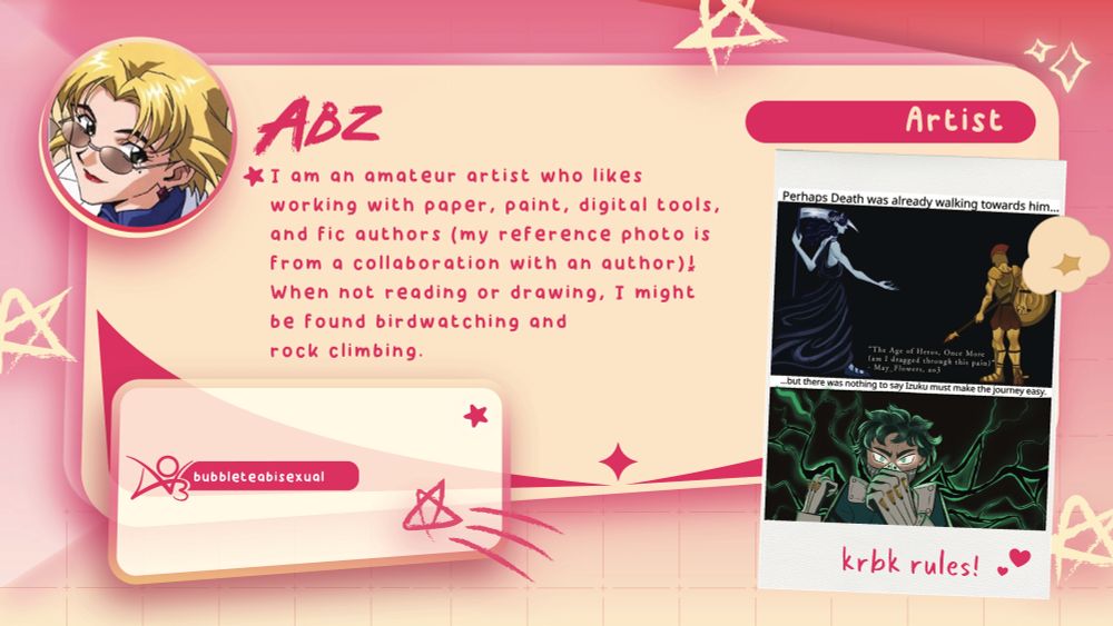 A contributor intro graphic. It reads:

Abz (Artist)
I am an amateur artist who likes working with paper, paint, digital tools, and fic authors (my reference photo is from a collaboration with an author)! When not reading or drawing, I might be found birdwatching and rock climbing.

Socials
bubbleteabisexual on AO3.