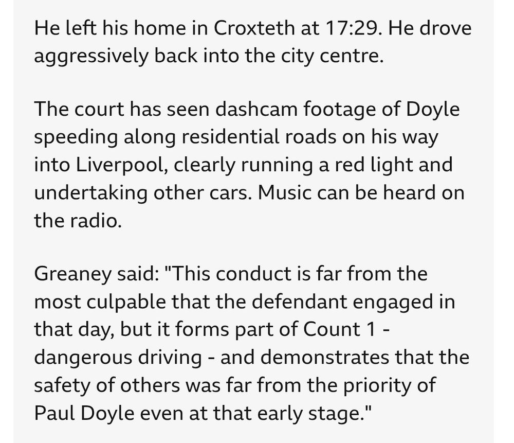 He left his home in Croxteth at 17:29. He drove aggressively back into the city centre.

The court has seen dashcam footage of Doyle speeding along residential roads on his way into Liverpool, clearly running a red light and undertaking other cars. Music can be heard on the radio.

Greaney said: "This conduct is far from the most culpable that the defendant engaged in that day, but it forms part of Count 1 - dangerous driving - and demonstrates that the safety of others was far from the priority of Paul Doyle even at that early stage."