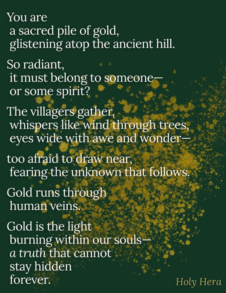 You are
a sacred pile of gold,
glistening atop the ancient hill.

So radiant,
it must belong to someone—
or some spirit?

The villagers gather,
whispers like wind through trees,
eyes wide with awe and wonder—

too afraid to draw near,
fearing the unknown that follows.

Gold runs through
human veins.

Gold is the light
burning within our souls—
a truth that cannot
stay hidden
forever.