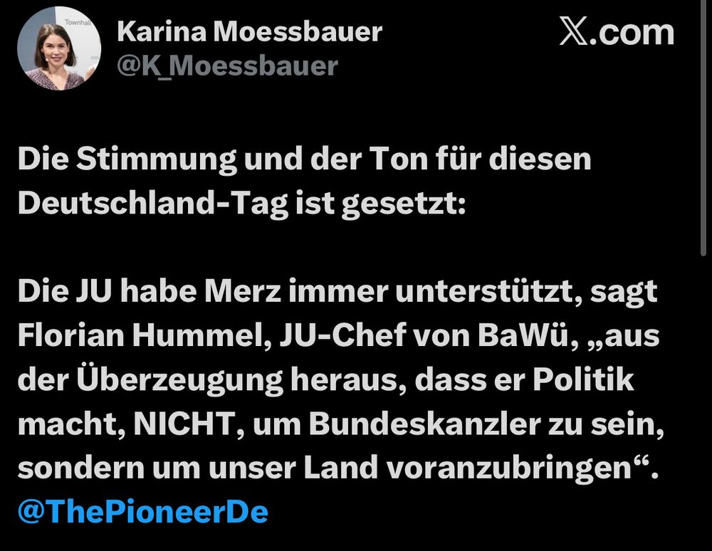 Tweet von Karina Moessbauer
@K_Moessbauer

Die Stimmung und der Ton für diesen Deutschland-Tag ist gesetzt:
Die JU habe Merz immer unterstützt, sagt Florian Hummel, JU-Chef von BaWü, ,,aus der Überzeugung heraus, dass er Politik macht, NICHT, um Bundeskanzler zu sein, sondern um unser Land voranzubringen".
@ThePioneerDe
