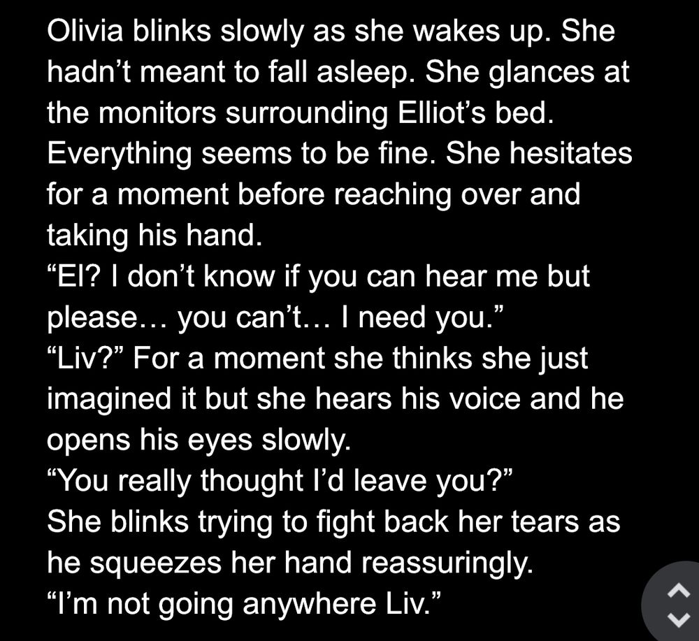 Olivia blinks slowly as she wakes up. She hadn't meant to fall asleep. She glances at the monitors surrounding Elliot's bed Everything seems to be fine. She hesitates for a moment before reaching over and taking his hand.
"El? I don't know if you can hear me but please... you can't... I need you."
"Liv?" For a moment she thinks she just imagined it but she hears his voice and he opens his eyes slowly.
"You really thought l'd leave you?"
She blinks trying to fight back her tears as he squeezes her hand reassuringly.
"I'm not going anywhere Liv."