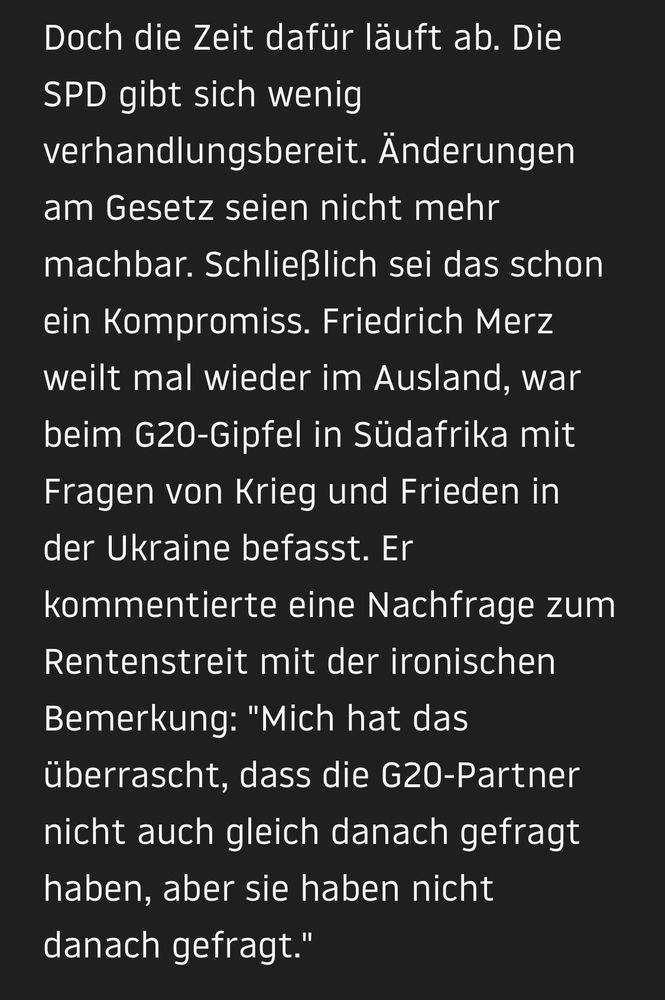 Doch die Zeit dafür läuft ab. Die
SPD gibt sich wenig verhandlungsbereit. Änderungen am Gesetz seien nicht mehr machbar. Schließlich sei das schon ein Kompromiss. Friedrich Merz weilt mal wieder im Ausland, war beim G20-Gipfel in Südafrika mit Fragen von Krieg und Frieden in der Ukraine befasst. Er kommentierte eine Nachfrage zum Rentenstreit mit der ironischen Bemerkung: "Mich hat das überrascht, dass die G20-Partner nicht auch gleich danach gefragt haben, aber sie haben nicht danach gefragt."