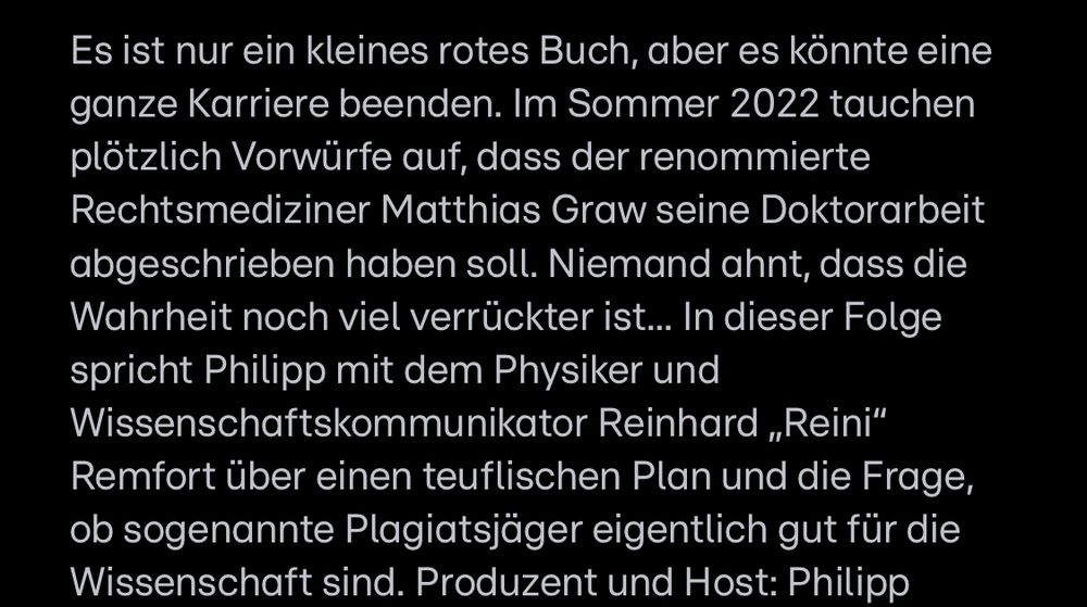 Es ist nur ein kleines rotes Buch, aber es könnte eine ganze Karriere beenden. Im Sommer 2022 tauchen plötzlich Vorwürfe auf, dass der renommierte Rechtsmediziner Matthias Graw seine Doktorarbeit abgeschrieben haben soll. Niemand ahnt, dass die Wahrheit noch viel verrückter ist... In dieser Folge spricht Philipp mit dem Physiker und Wissenschaftskommunikator Reinhard „Reini" Remfort über einen teuflischen Plan und die Frage, ob sogenannte Plagiatsjäger eigentlich gut für die Wissenschaft sind. 