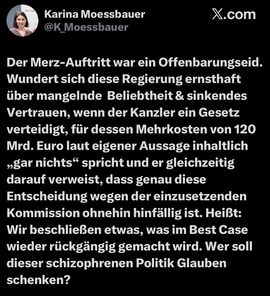 Tweet von Karina Moessbauer
@K_Moessbauer

Der Merz-Auftritt war ein Offenbarungseid.
Wundert sich diese Regierung ernsthaft über mangelnde Beliebtheit & sinkendes Vertrauen, wenn der Kanzler ein Gesetz verteidigt, für dessen Mehrkosten von 120 Mrd. Euro laut eigener Aussage inhaltlich „gar nichts" spricht und er gleichzeitig darauf verweist, dass genau diese Entscheidung wegen der einzusetzenden Kommission ohnehin hinfällig ist. Heißt:
Wir beschließen etwas, was im Best Case wieder rückgängig gemacht wird. Wer soll dieser schizophrenen Politik Glauben schenken?
