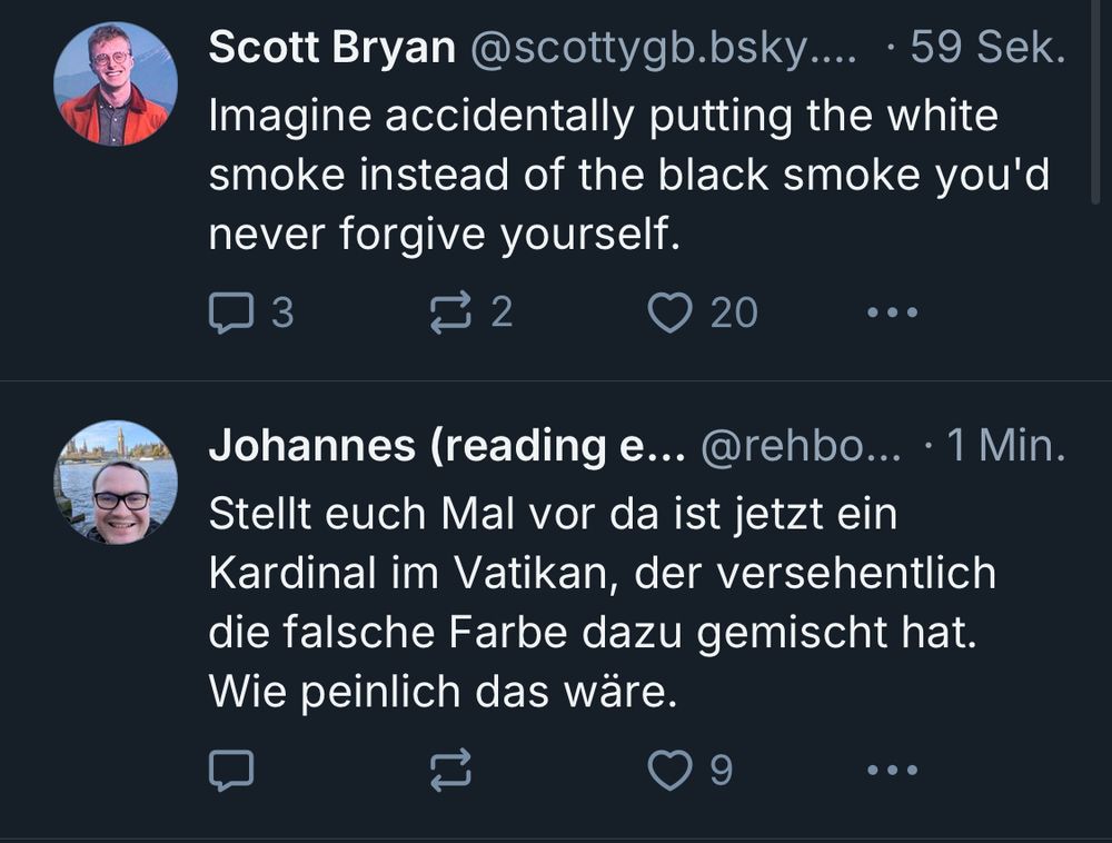 2 Blueskyposts hinterher in der Timeline 

Der Erste ist von Scott Bryan 

“Imagine accidentally putting the white smoke instead of the black smoke you'd never forgive yourself.”

Der Zweite ist von Johannes 

“Stellt euch Mal vor da ist jetzt ein
Kardinal im Vatikan, der versehentlich die falsche Farbe dazu gemischt hat.
Wie peinlich das wäre.”