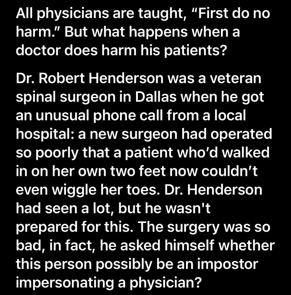 All physicians are taught, "First do no harm." But what happens when a doctor does harm his patients?
Dr. Robert Henderson was a veteran spinal surgeon in Dallas when he got an unusual phone call from a local hospital: a new surgeon had operated so poorly that a patient who'd walked in on her own two feet now couldn't even wiggle her toes. Dr. Henderson had seen a lot, but he wasn't prepared for this. The surgery was so bad, in fact, he asked himself whether this person possibly be an impostor impersonating a physician?