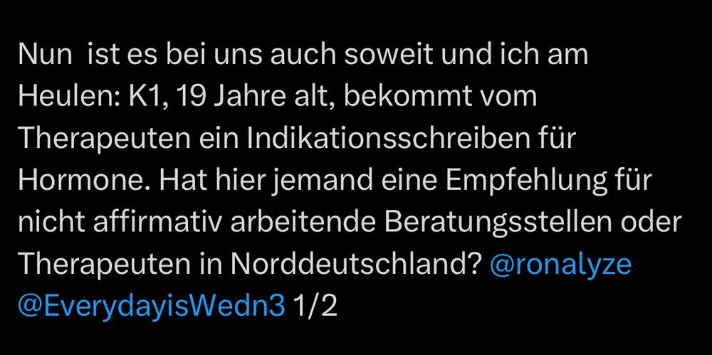 Nun ist es bei uns auch soweit und ich am Heulen: K1, 19 Jahre alt, bekommt vom Therapeuten ein Indikationsschreiben für Hormone. Hat hier jemand eine Empfehlung für nicht affirmativ arbeitende Beratungsstellen oder Therapeuten in Norddeutschland? @ronalyze
@EverydayisWedn3 1/2