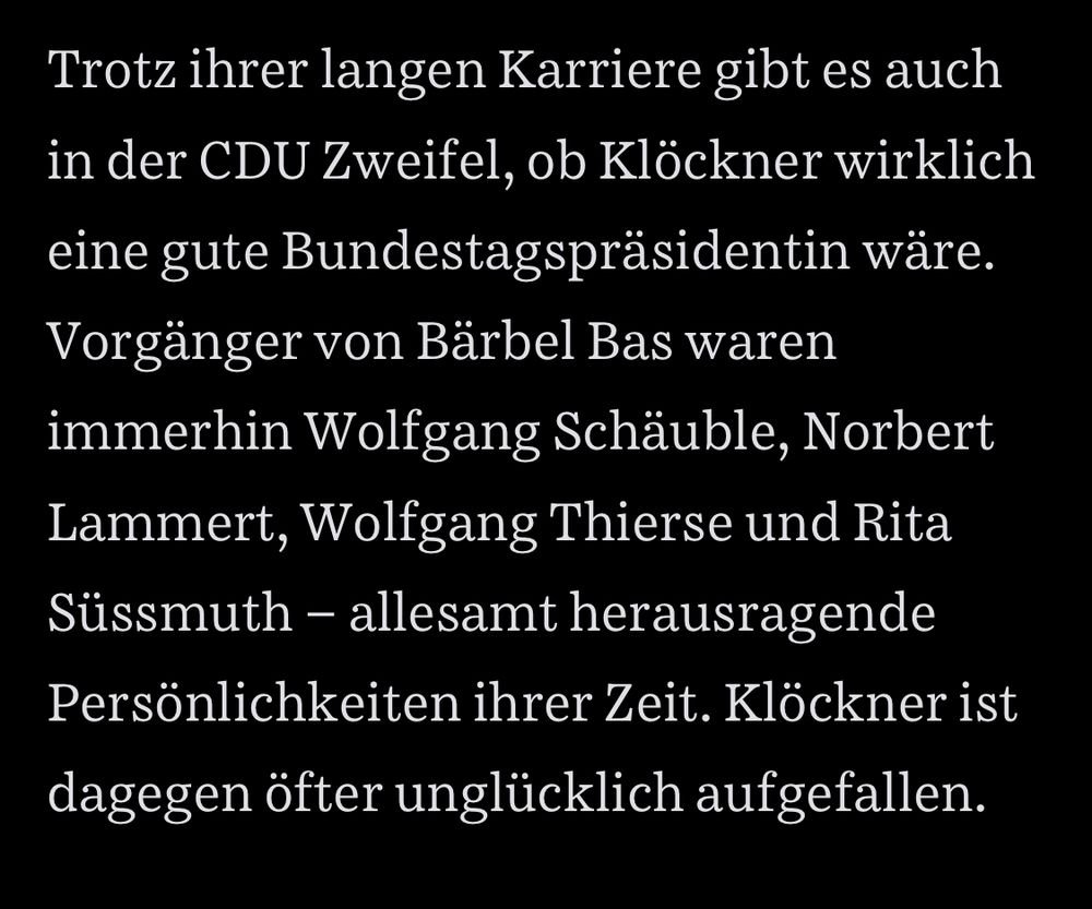 Trotz ihrer langen Karriere gibt es auch in der CDU Zweifel, ob Klöckner wirklich eine gute Bundestagspräsidentin wäre.
Vorgänger von Bärbel Bas waren immerhin Wolfgang Schäuble, Norbert Lammert, Wolfgang Thierse und Rita Süssmuth - allesamt herausragende Persönlichkeiten ihrer Zeit. Klöckner ist dagegen öfter unglücklich aufgefallen.