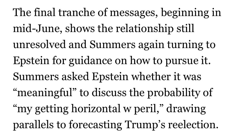 The final tranche of messages, beginning in mid-June, shows the relationship still unresolved and Summers again turning to Epstein for guidance on how to pursue it.
Summers asked Epstein whether it was
"meaningful" to discuss the probability of
"my getting horizontal w peril," drawing parallels to forecasting Trump's reelection.