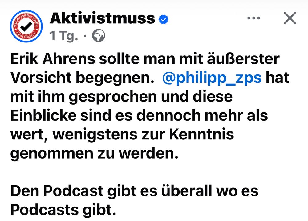 FB Post von Aktivistmuss

Erik Ahrens sollte man mit äußerster Vorsicht begegnen. @philipp_zps hat mit ihm gesprochen und diese Einblicke sind es dennoch mehr als wert, wenigstens zur Kenntnis genommen zu werden.
Den Podcast gibt es überall wo es Podcasts gibt.