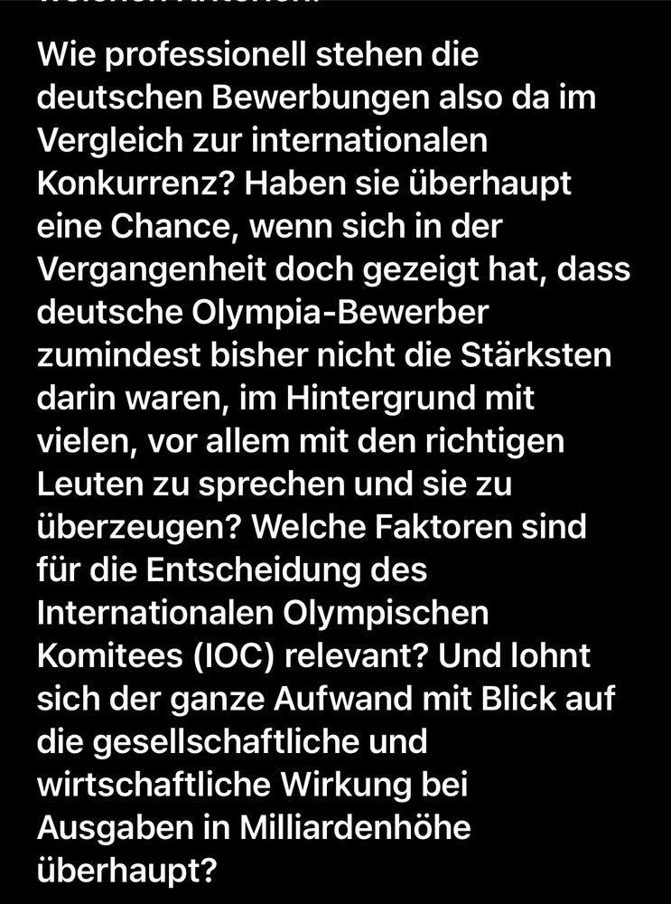 Wie professionell stehen die deutschen Bewerbungen also da im Vergleich zur internationalen Konkurrenz? Haben sie überhaupt eine Chance, wenn sich in der Vergangenheit doch gezeigt hat, dass deutsche Olympia-Bewerber zumindest bisher nicht die Stärksten darin waren, im Hintergrund mit vielen, vor allem mit den richtigen Leuten zu sprechen und sie zu überzeugen? Welche Faktoren sind für die Entscheidung des Internationalen Olympischen Komitees (IOC) relevant? Und lohnt sich der ganze Aufwand mit Blick auf die gesellschaftliche und wirtschaftliche Wirkung bei Ausgaben in Milliardenhöhe überhaupt?