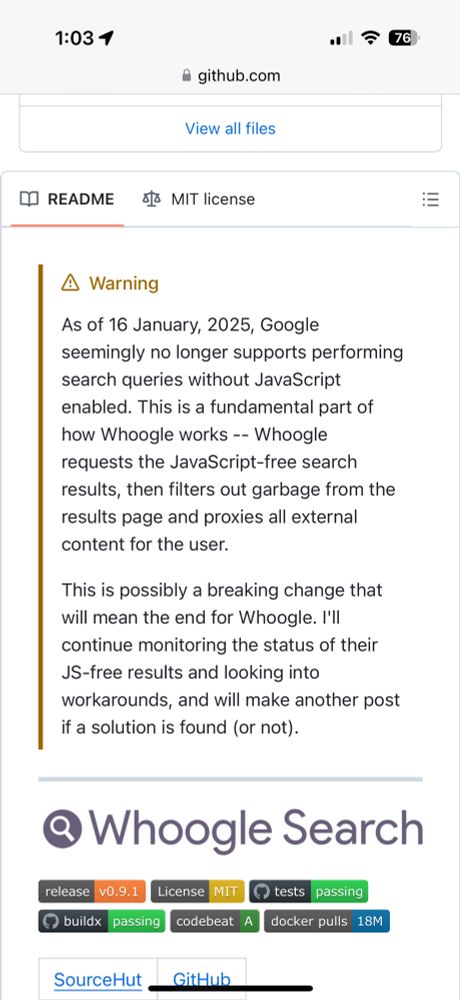 A statement from whoogle which reads:
As of 16 January, 2025, Google
seemingly no longer supports performing search queries without JavaScript enabled. This is a fundamental part of how Whoogle works -- Whoogle requests the JavaScript-free search results, then filters out garbage from the results page and proxies all external content for the user.
This is possibly a breaking change that will mean the end for Whoogle. I'll continue monitoring the status of their JS-free results and looking into workarounds, and will make another post if a solution is found (or not).