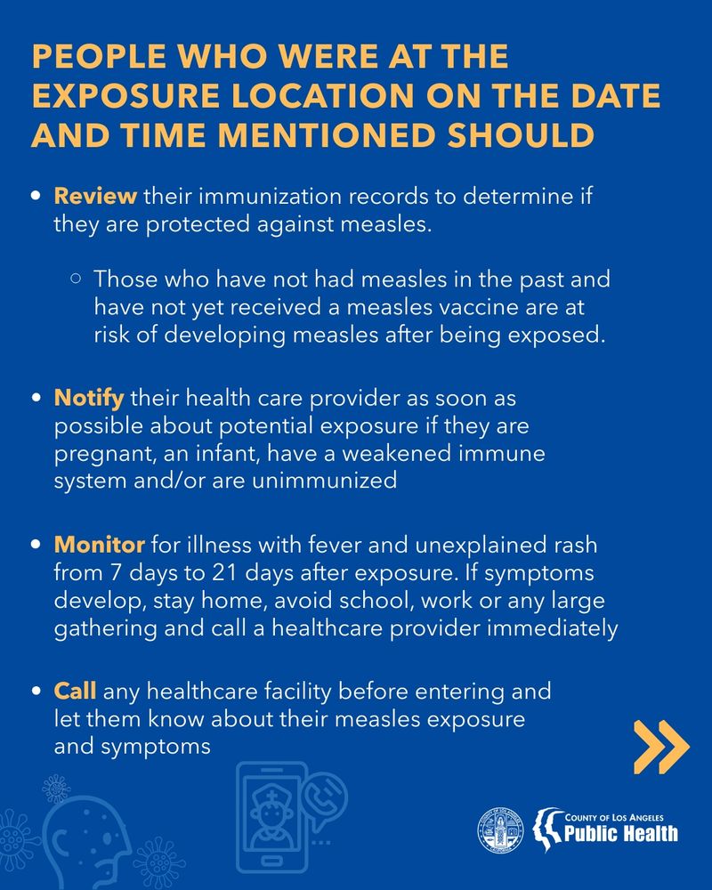 PEOPLE WHO WERE AT THE EXPOSURE LOCATION ON THE DATE AND TIME MENTIONED SHOULD • Review their immunization records to determine if they are protected against measles. • Those who have not had measles in the past and have not yet received a measles vaccine are at risk of developing measles after being exposed. Notify their health care provider as soon as possible about potential exposure if they are pregnant, an infant, have a weakened immune system and/or are unimmunized Monitor for illness with fever and unexplained rash from 7 days to 21 days after exposure. If symptoms develop, stay home, avoid school, work or any large gathering and call a healthcare provider immediately • Call any healthcare facility before entering and let them know about their measles exposure and symptoms