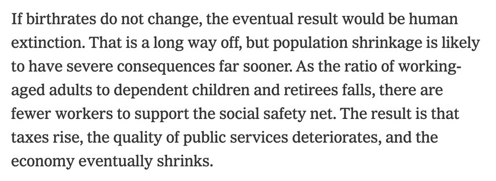 If birthrates do not change, the eventual result would be human extinction. That is a long way off, but population shrinkage is likely to have severe consequences far sooner. As the ratio of working-aged adults to dependent children and retirees falls, there are fewer workers to support the social safety net. The result is that taxes rise, the quality of public services deteriorates, and the economy eventually shrinks.