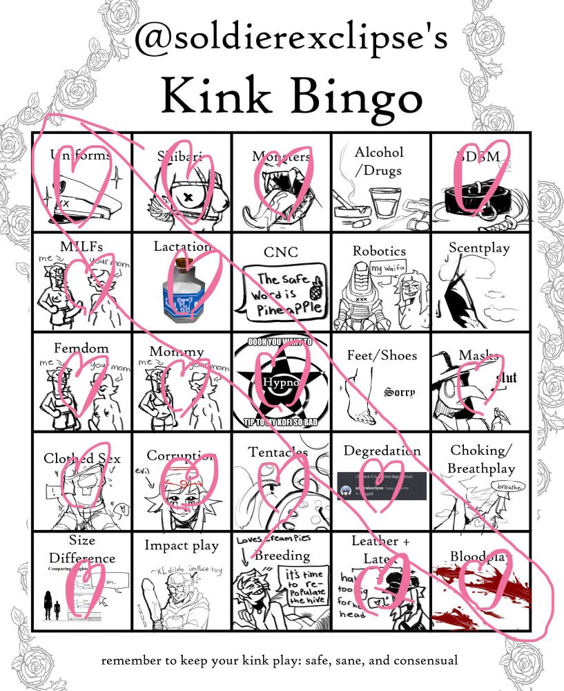 Kink bingo board
I selected my kinks by drawing pink hearts on them
Selected kinks:
Uniforms, shibari, monsters, BDSM, Milfs, Lactation, Femdom, Mommy, Hypnosis, Masks, Clothed Sex, Corruption, Tentacles, Degradation, Size difference, Leather + Latex, Bloodplay