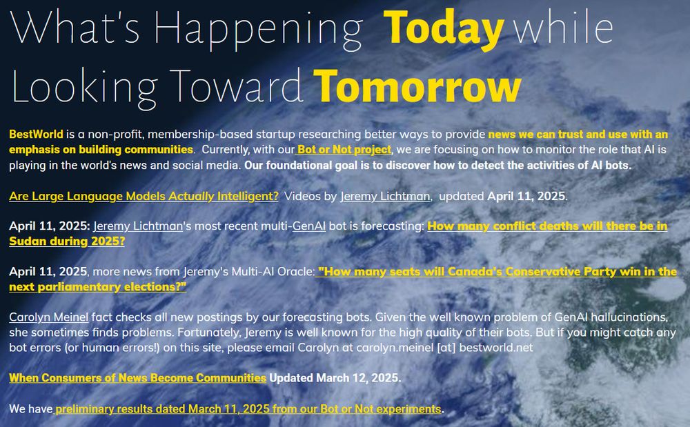 BestWorld is a non-profit, membership-based startup researching better ways to provide news we can trust and use with an emphasis on building communities.  Currently, with our Bot or Not project, we are focusing on how to monitor the role that AI is playing in the world's news and social media. Our foundational goal is to discover how to detect the activities of AI bots.
﻿
Are Large Language Models Actually Intelligent?  Videos by Jeremy Lichtman,  updated April 11, 2025.

April 11, 2025: Jeremy Lichtman's most recent multi-GenAI bot is forecasting: How many conflict deaths will there be in Sudan during 2025?

April 11, 2025, more news from Jeremy's Multi-AI Oracle: "How many seats will Canada's Conservative Party win in the next parliamentary elections?"
