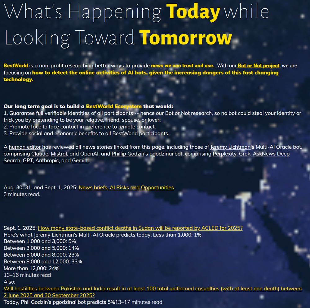 A human editor has reviewed all news stories linked from this page, including those of Jeremy Lichtman's Multi-AI Oracle bot, comprising Claude, Mistral, and OpenAI; and Phillip Godzin's pgodzinai bot, comprising Perplexity, Grok, AskNews Deep Search, GPT, Anthropic, and Gemini. 

Aug. 30, 31, and Sept. 1, 2025: News briefs, AI Risks and Opportunities. 
3 minutes read.  

Sept. 1, 2025: How many state-based conflict deaths in Sudan will be reported by ACLED for 2025?
Here’s what Jeremy Lichtman’s Multi-AI Oracle predicts today: Less than 1,000: 1%
Between 1,000 and 3,000: 5%
Between 3,000 and 5,000: 14%
Between 5,000 and 8,000: 23%
Between 8,000 and 12,000: 33%
More than 12,000: 24%
13–16 minutes read
Also:
Will hostilities between Pakistan and India result in at least 100 total uniformed casualties (with at least one death) between 2 June 2025 and 30 September 2025?﻿
Today, Phil Godzin’s pgodzinai bot predicts 5%13–17 minutes read

Aug. 29, 2025: How many state-based conflict deaths in Sudan will be reported by ACLED in 2025?
Phillip Godzin’s pgodzinai predicts today:
Less than 1,000: 1%
Between 1,000 and ,3000: 1%
Between 3,000 and 5,000: 1%
Between 5,000 and 8,000: 3%
Between 8,000 and 12,000: 9%
More than 12,000: 85%
13–16 minutes read

Aug. 28, 2025: How many state-based conflict deaths (total of all civilian and combat deaths, including both Ukrainian and Russian combatants) will be reported by ACLED in Ukraine in August 2025?
Here’s what Jeremy’s Multi-AI Oracle predicted:
Less than 500: 6%
Between 500 and 1,000: 22%
Between 1,000 and 1,500: 33%
Between 1,500 and 2,000: 28%
Greater than 2,000: 11%
11–14 minutes read
Also: How many state-based conflict deaths in Syria will be reported by ACLED for the month of August, 2025?
Here’s what Phillip Godzin’s pgodzinai predicts today:
Less than 100: 2%
Between 100 and 250: 8%
Between 250 and 500: 30%
Between 500 and 1,000: 40%
Greater than 1,000: 20%
12–15 minutes read

Aug. 27, 2025: Will there be a ceasefire declar…