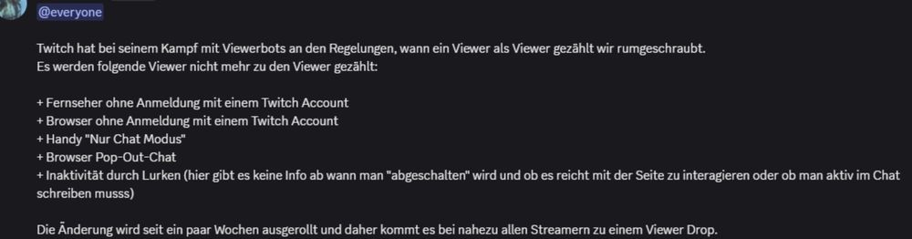Ein Screenshot einer Discord Nachricht; Text:
"@everyone Twitch hat bei seinem Kampf gegen Viewerbots an den Regelungen, wann ein Viewer als Viewer gezählt wird rumgeschraubt. Es werden folgende Viewer nicht mehr zu den Viewern gezählt:

+ Fernseher ohne Anmeldung im Twitch Account
+ Browser  ohne Anmeldung im Twitch Account
+ Handy "Nur Chat Modus"
+ Browser Popo out Chat
+ Inaktivität durch Lurken (hier gibt es keine Info ab wann man "abgeschalten" wird und ob es reicht mit der Seite zu interagieren oder ob man aktiv im Chat schreiben muss)

die Änderung wird seit ein paar Wochen ausgerollt und daher kommt es bei fast nahezu allen Streamer zu einem Viewer Drop