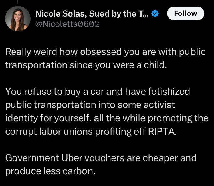 Post on X from Nicole Solas: 

Really weird how obsessed you are with public transportation since you were a child. 

You refuse to buy a car and have fetishized public transportation into some activist identity for yourself, all the while promoting the corrupt labor unions profiting off RIPTA. 

Government Uber vouchers are cheaper and produce less carbon.
