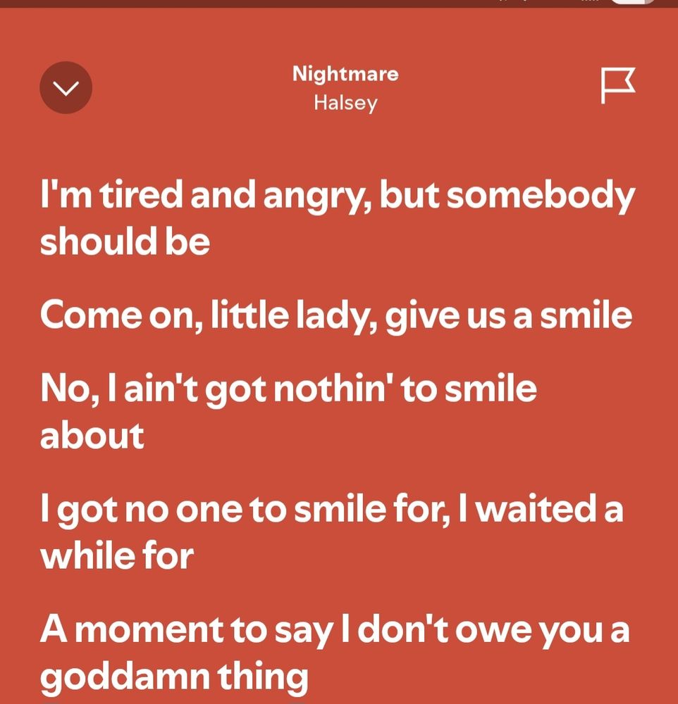 Lyrics from Halsey song Nightmare "I'm tired and angry, but somebody should be. Come on, little lady, give us a smile. No, I ain't got nothin' to smile about. I got no one to smile for, I waited a while for a moment to say, I don't owe you a goddamn thing". 