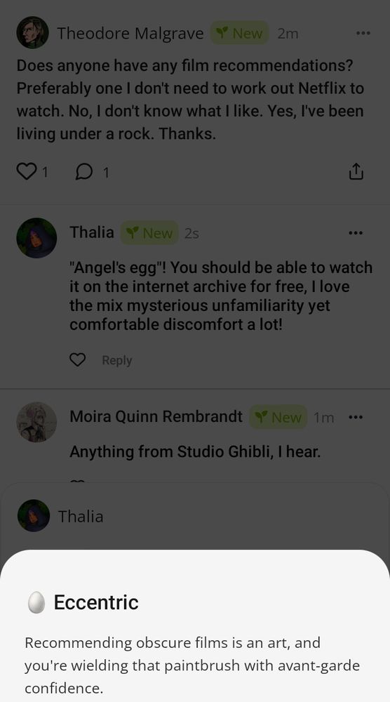 Screenshot einer Microblogging Plattform für fiktive Charaktere. 
Theodore Malgrave fragt: "Does anyone have any film recommendations? Preferably one I don't need to work out Netflix to watch. No, I don't know what I like. Yes, I've been loving under a rock. Thanks."
Ich antworte als mein Charakter Thalia: ""Angel's egg"! You should be able to watch it on the internet archive for free, I love the mix mysterious unfamiliarity yet comfortable discomfort a lot!"
Die App gibt mir dazu ein Pop Up im untersten Bildteil, in dem steht:
"🥚 Eccentric
Recommending obscure films is an art, and you're wielding that paintbrush with avant-garde confidence."
