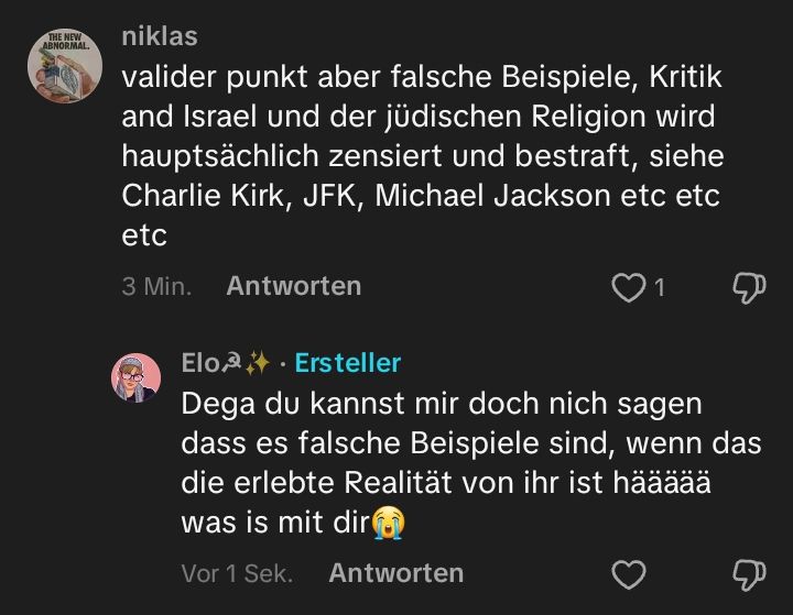 Niklas auf Tiktok schreibt: "valider punkt aber falsche Beispiele, Kritik and Israel und der jüdischen Religion wird hauptsächlich zensiert und bestraft, siehe Charlie Kirk, JFK, Michael Jackson etc etc etc"
Ich antworte: Dega du kannst mir doch nich sagen dass es falsche Beispiele sind, wenn das die erlebte Realität von ihr ist häääää was is mit dir😭"