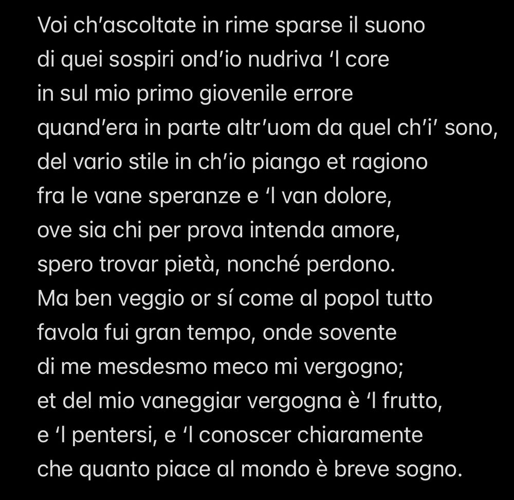 Voi ch'ascoltate in rime sparse il suono di quei sospiri ond'io nudriva 'I core in sul mio primo giovenile errore quand'era in parte altr'uom da quel ch'i' sono, del vario stile in ch'io piango et ragiono fra le vane speranze e 'l van dolore, ove sia chi per prova intenda amore, spero trovar pietà, nonché perdono. Ma ben veggio or sí come al popol tutto favola fui gran tempo, onde sovente di me mesdesmo meco mi vergogno; et del mio vaneggiar vergogna è 'l frutto, e 'l pentersi, e 'l conoscer chiaramente che quanto piace al mondo è breve sogno.