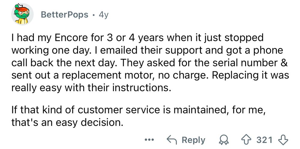 BetterPops • 4y
I had my Encore for 3 or 4 years when it just stopped working one day. I emailed their support and got a phone call back the next day. They asked for the serial number & sent out a replacement motor, no charge. Replacing it was really easy with their instructions.
If that kind of customer service is maintained, for me, that's an easy decision.
CReply 88 &3218