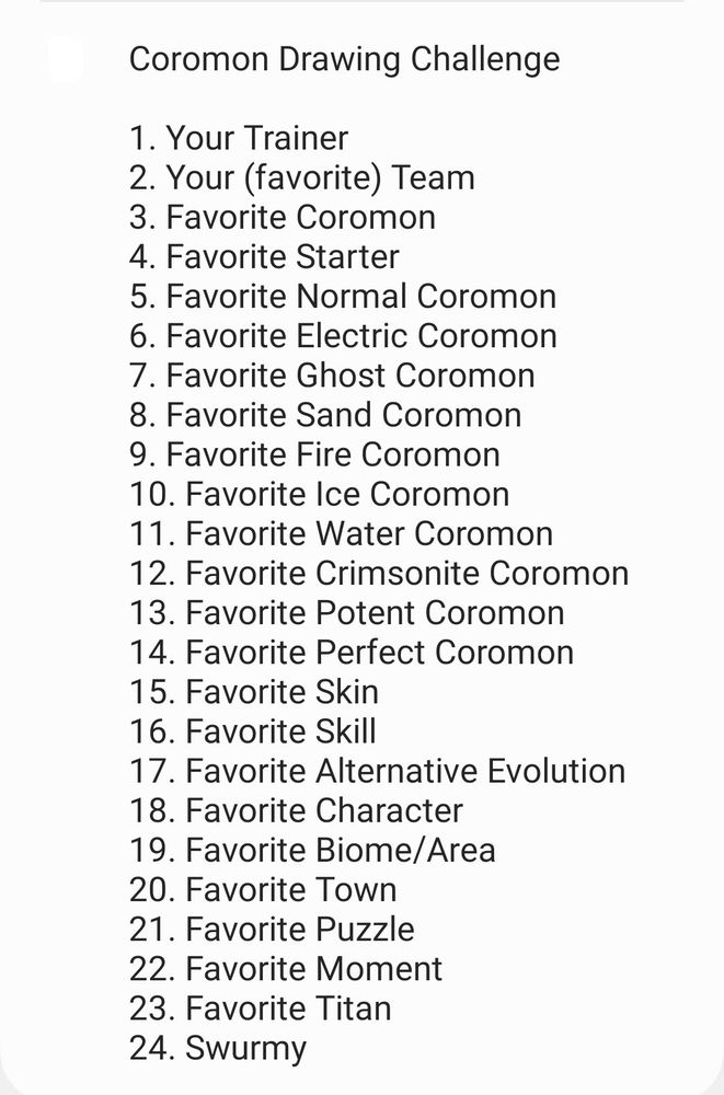 Coromon Drawing Challenge

1. Your Trainer
2. Your (favorite) Team
3. Favorite Coromon
4. Favorite Starter
5. Favorite Normal Coromon
6. Favorite Electric Coromon
7. Favorite Ghost Coromon
8. Favorite Sand Coromon
9. Favorite Fire Coromon
10. Favorite Ice Coromon
11. Favorite Water Coromon
12. Favorite Crimsonite Coromon
13. Favorite Potent Coromon
14. Favorite Perfect Coromon
15. Favorite Skin
16. Favorite Skill
17. Favorite Alternative Evolution
18. Favorite Character
19. Favorite Biome/Area
20. Favorite Town
21. Favorite Puzzle
22. Favorite Moment
23. Favorite Titan
24. Swurmy