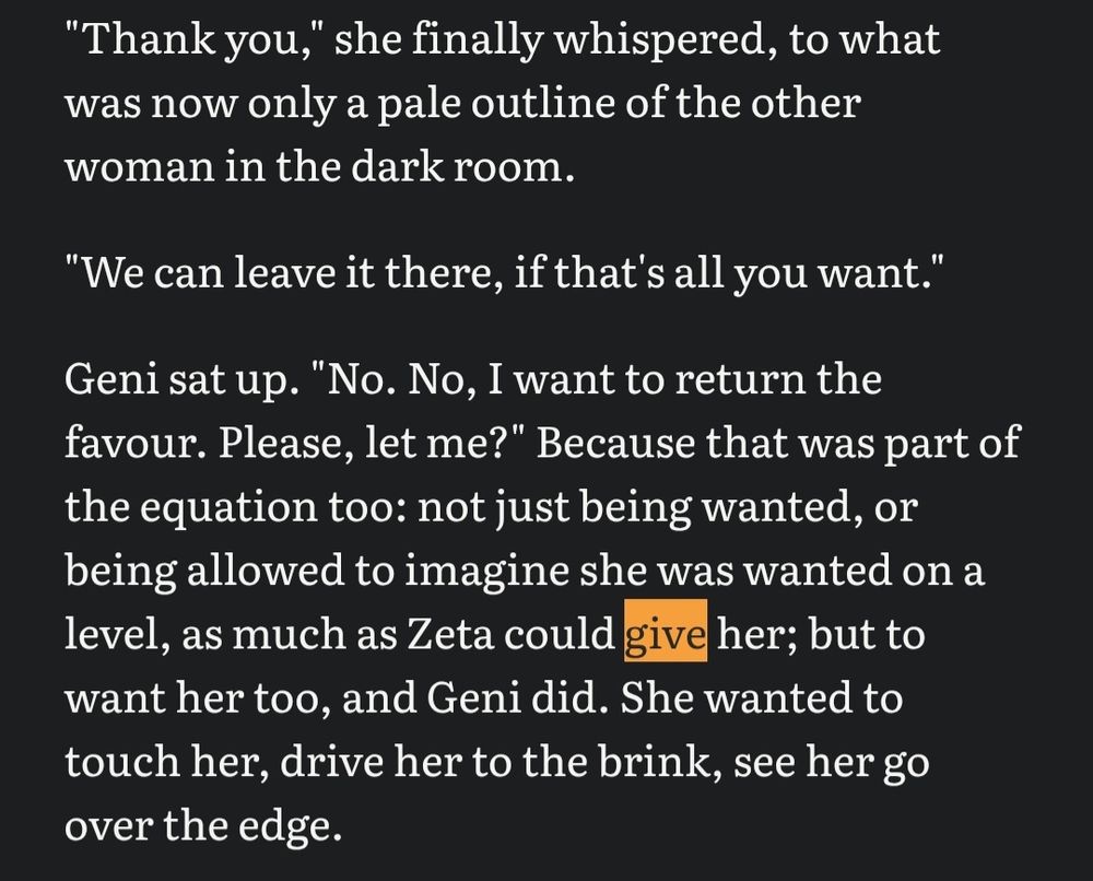 "Thank you," she finally whispered, to what was now only a pale outline of the other woman in the dark room. 

"We can leave it there, if that's all you want."

Geni sat up. "No. No, I want to return the favour. Please, let me?" Because that was part of the equation too: not just being wanted, or being allowed to imagine she was wanted on a level, as much as Zeta could give her; but to want her too, and Geni did. She wanted to touch her, drive her to the brink, see her go over the edge.