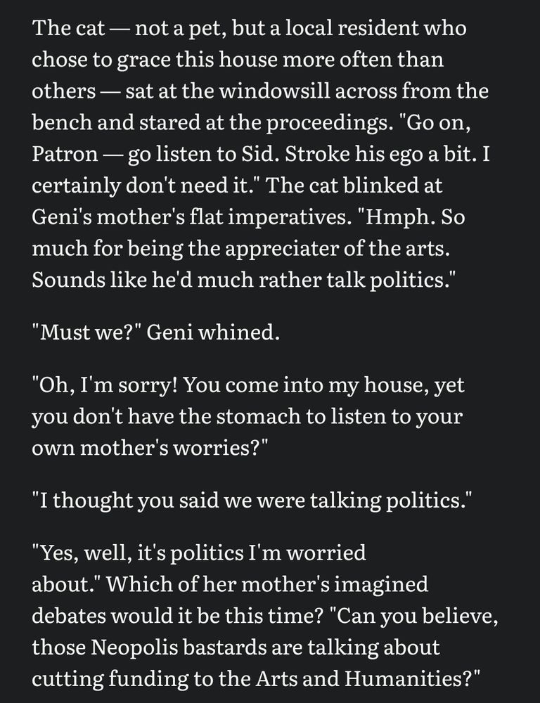 The cat — not a pet, but a local resident who chose to grace this house more often than others — sat at the windowsill across from the bench and stared at the proceedings. "Go on, Patron — go listen to Sid. Stroke his ego a bit. I certainly don't need it." The cat blinked at Geni's mother's flat imperatives. "Hmph. So much for being the appreciater of the arts. Sounds like he'd much rather talk politics."

"Must we?" Geni whined.

"Oh, I'm sorry! You come into my house, yet you don't have the stomach to listen to your own mother's worries?"

"I thought you said we were talking politics."

"Yes, well, it's politics I'm worried about." Which of her mother's imagined debates would it be this time? "Can you believe, those Neopolis bastards are talking about cutting funding to the Arts and Humanities?"