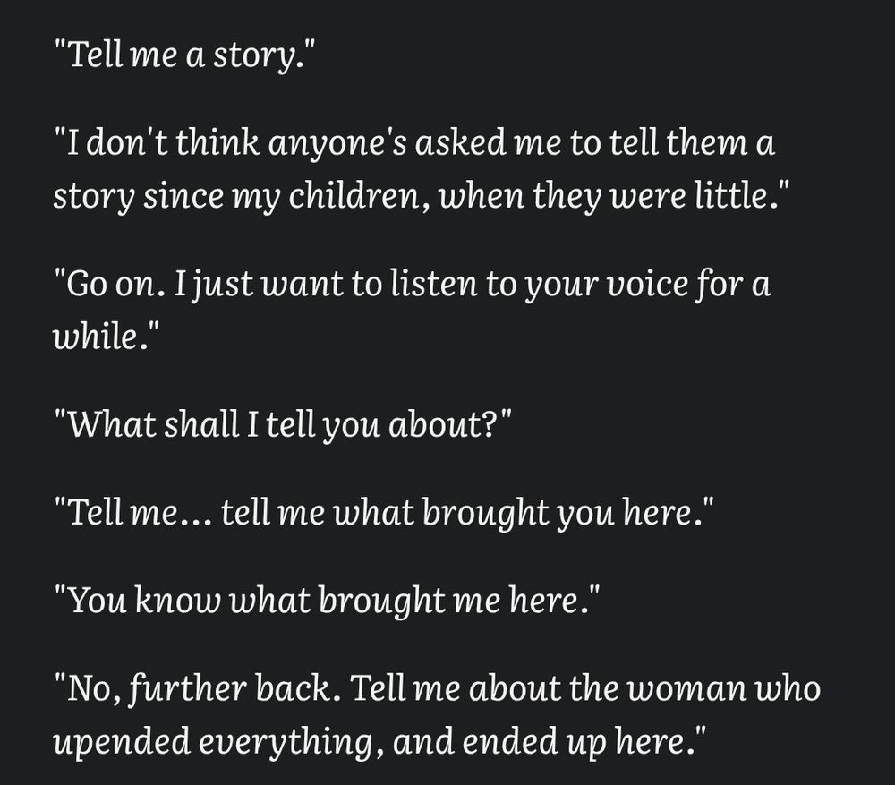 "Tell me a story."

"I don't think anyone's asked me to tell them a story since my children, when they were little."

"Go on. I just want to listen to your voice for a while."

"What shall I tell you about?"

"Tell me... tell me what brought you here."

"You know what brought me here."

"No, further back. Tell me about the woman who upended everything, and ended up here."